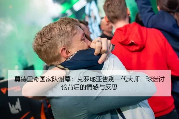莫德里奇国家队谢幕：克罗地亚告别一代大师，球迷讨论背后的情感与反思