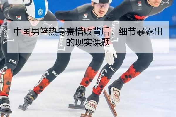 中国男篮热身赛惜败背后：细节暴露出的现实课题
